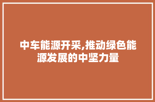 中车能源开采,推动绿色能源发展的中坚力量