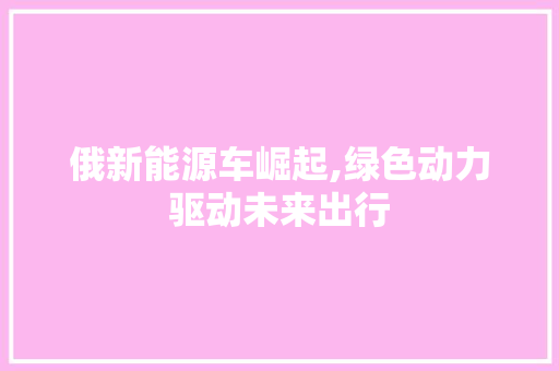 俄新能源车崛起,绿色动力驱动未来出行