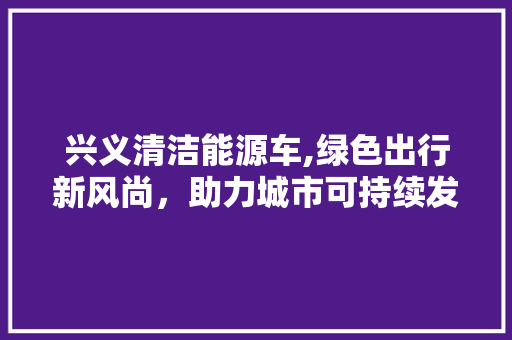 兴义清洁能源车,绿色出行新风尚，助力城市可持续发展