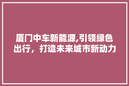 厦门中车新能源,引领绿色出行，打造未来城市新动力