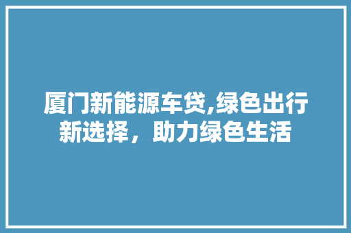 厦门新能源车贷,绿色出行新选择，助力绿色生活