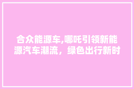 合众能源车,哪吒引领新能源汽车潮流，绿色出行新时代来临