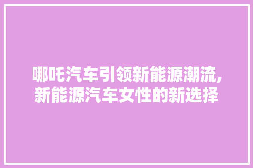 哪吒汽车引领新能源潮流,新能源汽车女性的新选择