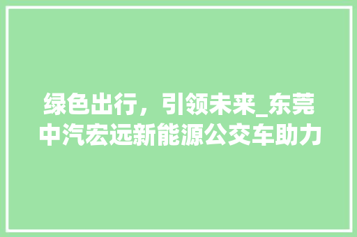 绿色出行，引领未来_东莞中汽宏远新能源公交车助力城市可持续发展