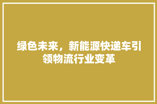 绿色未来，新能源快递车引领物流行业变革