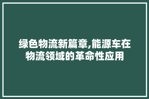 绿色物流新篇章,能源车在物流领域的革命性应用