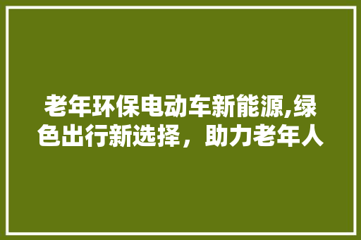 老年环保电动车新能源,绿色出行新选择，助力老年人环保生活