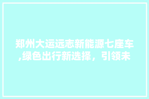 郑州大运远志新能源七座车,绿色出行新选择，引领未来交通潮流