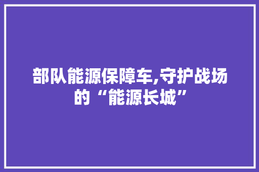 部队能源保障车,守护战场的“能源长城”