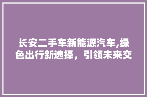 长安二手车新能源汽车,绿色出行新选择，引领未来交通潮流