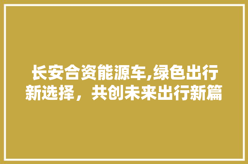 长安合资能源车,绿色出行新选择，共创未来出行新篇章
