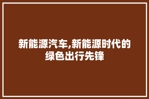 新能源汽车,新能源时代的绿色出行先锋