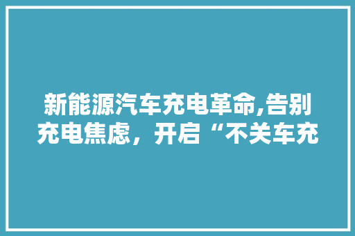 新能源汽车充电革命,告别充电焦虑，开启“不关车充电”新时代