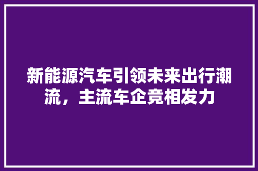 新能源汽车引领未来出行潮流，主流车企竞相发力