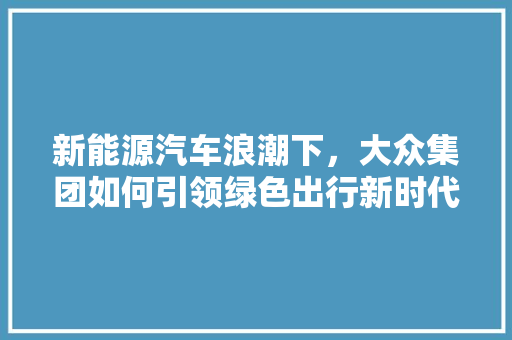 新能源汽车浪潮下，大众集团如何引领绿色出行新时代