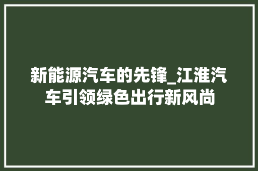 新能源汽车的先锋_江淮汽车引领绿色出行新风尚