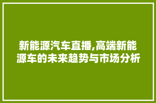 新能源汽车直播,高端新能源车的未来趋势与市场分析