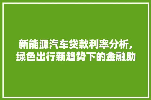 新能源汽车贷款利率分析,绿色出行新趋势下的金融助力 新能源汽车
