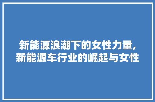 新能源浪潮下的女性力量,新能源车行业的崛起与女性学子的机遇
