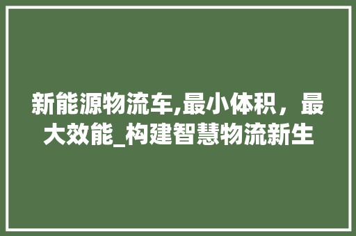 新能源物流车,最小体积，最大效能_构建智慧物流新生态
