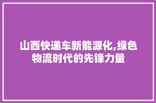 山西快递车新能源化,绿色物流时代的先锋力量