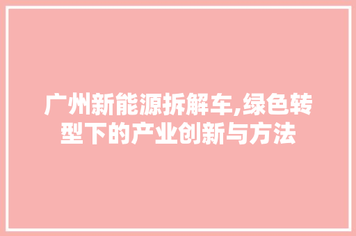 广州新能源拆解车,绿色转型下的产业创新与方法