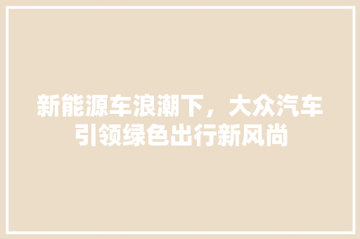 新能源车浪潮下，大众汽车引领绿色出行新风尚
