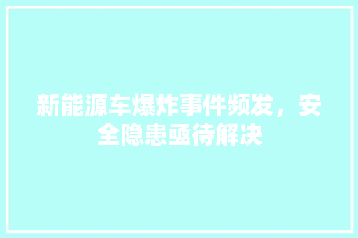 新能源车爆炸事件频发，安全隐患亟待解决
