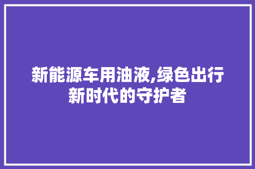 新能源车用油液,绿色出行新时代的守护者