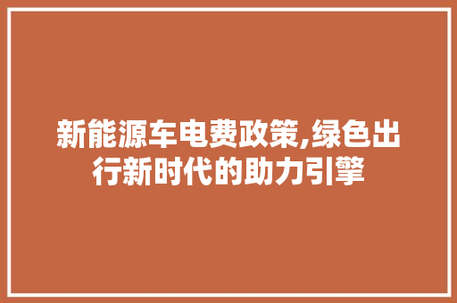 新能源车电费政策,绿色出行新时代的助力引擎