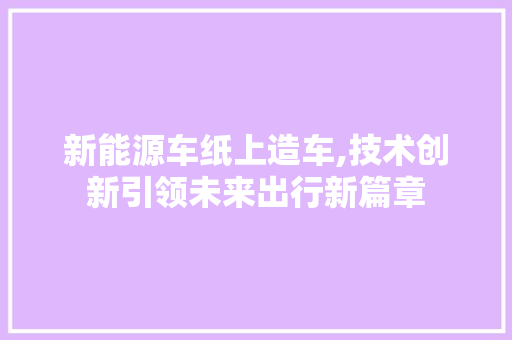新能源车纸上造车,技术创新引领未来出行新篇章