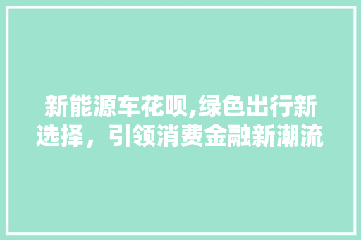 新能源车花呗,绿色出行新选择，引领消费金融新潮流