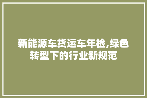 新能源车货运车年检,绿色转型下的行业新规范