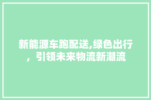 新能源车跑配送,绿色出行，引领未来物流新潮流
