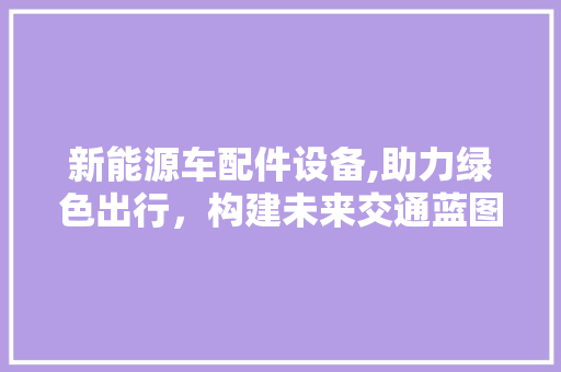 新能源车配件设备,助力绿色出行，构建未来交通蓝图