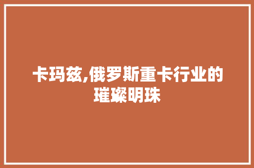 卡玛兹,俄罗斯重卡行业的璀璨明珠