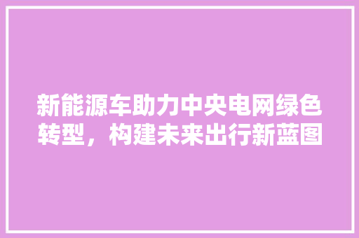 新能源车助力中央电网绿色转型，构建未来出行新蓝图