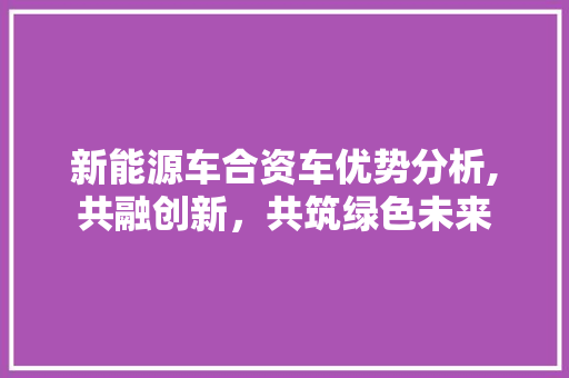 新能源车合资车优势分析,共融创新，共筑绿色未来
