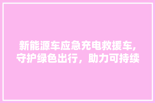 新能源车应急充电救援车,守护绿色出行，助力可持续发展