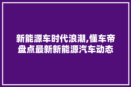 新能源车时代浪潮,懂车帝盘点最新新能源汽车动态