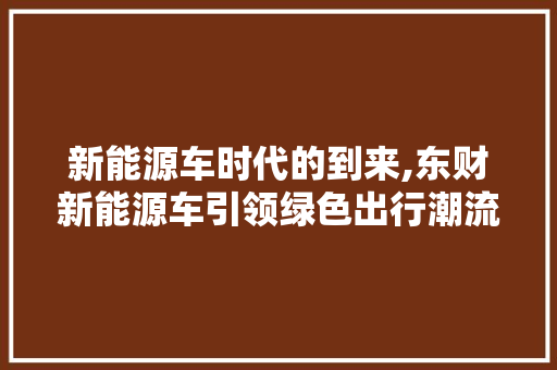 新能源车时代的到来,东财新能源车引领绿色出行潮流