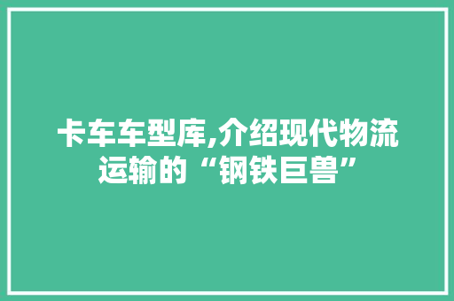 卡车车型库,介绍现代物流运输的“钢铁巨兽”