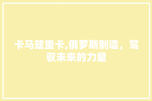 卡马兹重卡,俄罗斯制造，驾驭未来的力量