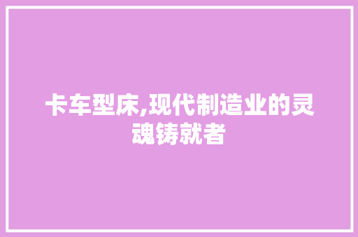 卡车型床,现代制造业的灵魂铸就者