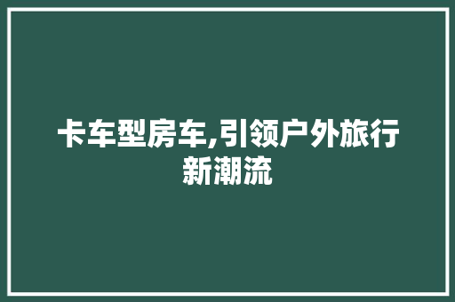 卡车型房车,引领户外旅行新潮流