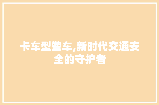 卡车型警车,新时代交通安全的守护者
