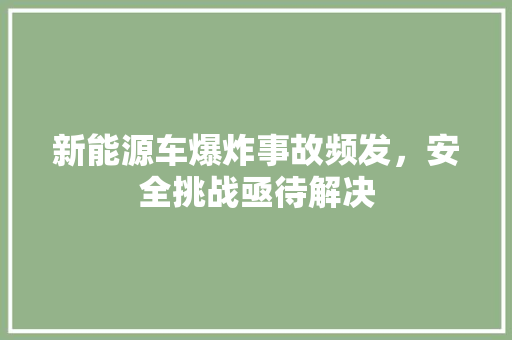 新能源车爆炸事故频发，安全挑战亟待解决