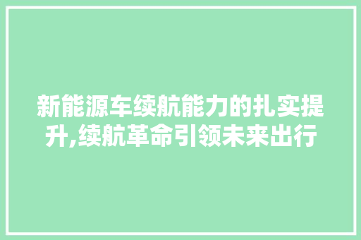 新能源车续航能力的扎实提升,续航革命引领未来出行
