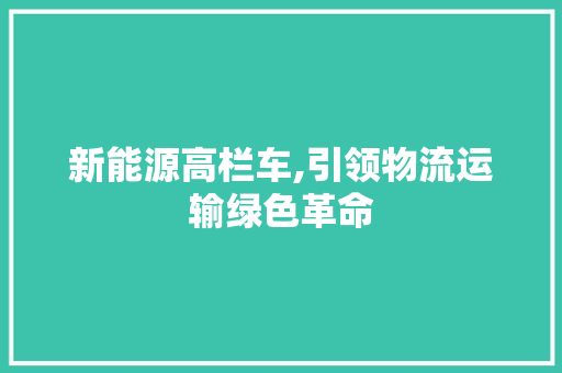 新能源高栏车,引领物流运输绿色革命