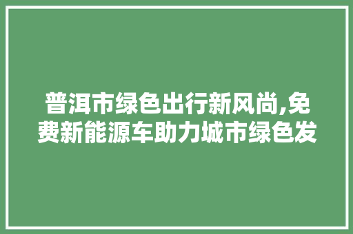 普洱市绿色出行新风尚,免费新能源车助力城市绿色发展 蓄电池配件